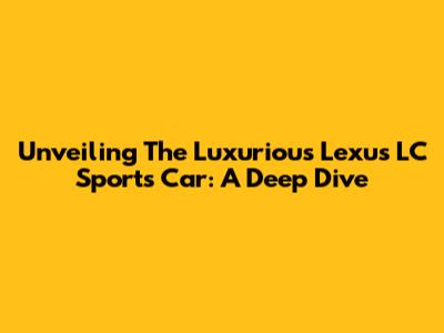 Unveiling The Luxurious Lexus LC Sports Car: A Deep Dive