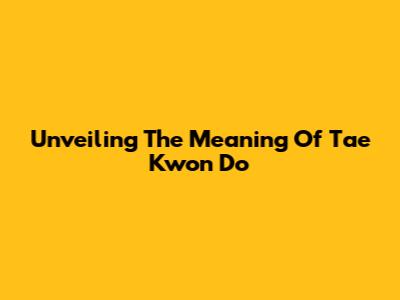 Unveiling The Meaning Of Tae Kwon Do