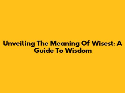 Unveiling The Meaning Of Wisest: A Guide To Wisdom