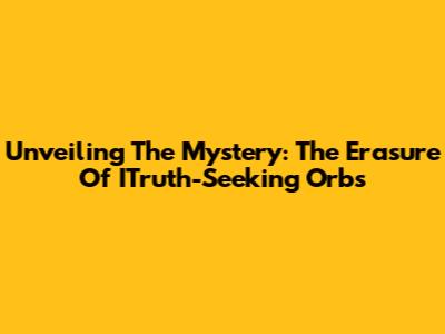 Unveiling The Mystery: The Erasure Of ITruth-Seeking Orbs