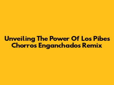 Unveiling The Power Of Los Pibes Chorros Enganchados Remix