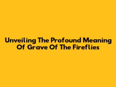 Unveiling The Profound Meaning Of Grave Of The Fireflies