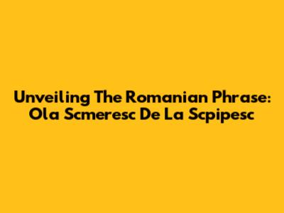 Unveiling The Romanian Phrase: Ola Scmeresc De La Scpipesc