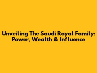 Unveiling The Saudi Royal Family: Power, Wealth & Influence