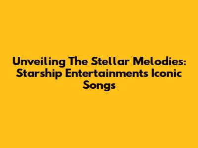 Unveiling The Stellar Melodies: Starship Entertainment's Iconic Songs