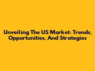 Unveiling The US Market: Trends, Opportunities, And Strategies