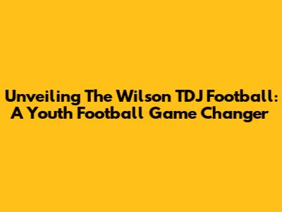 Unveiling The Wilson TDJ Football: A Youth Football Game Changer