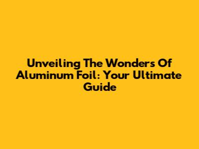 Unveiling The Wonders Of Aluminum Foil: Your Ultimate Guide