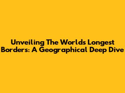 Unveiling The World's Longest Borders: A Geographical Deep Dive