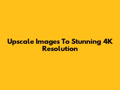 Upscale Images To Stunning 4K Resolution