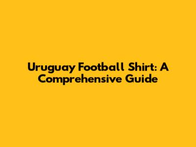 Uruguay Football Shirt: A Comprehensive Guide