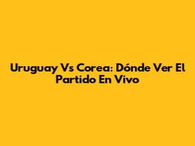 Uruguay Vs Corea: Dónde Ver El Partido En Vivo