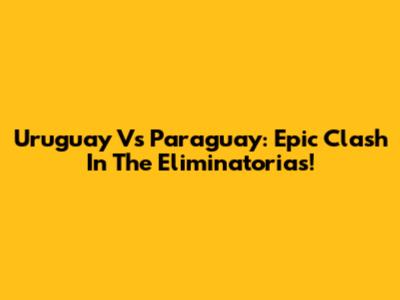 Uruguay Vs Paraguay: Epic Clash In The Eliminatorias!