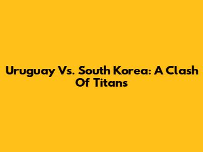 Uruguay Vs. South Korea: A Clash Of Titans