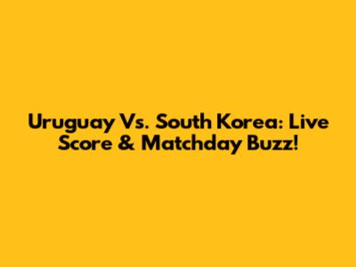 Uruguay Vs. South Korea: Live Score & Matchday Buzz!