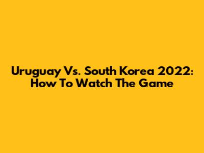 Uruguay Vs. South Korea 2022: How To Watch The Game