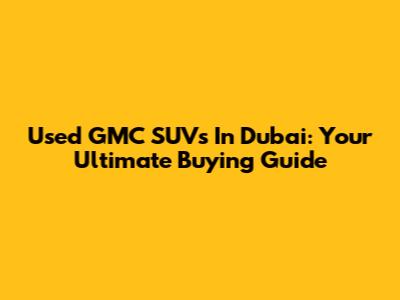 Used GMC SUVs In Dubai: Your Ultimate Buying Guide