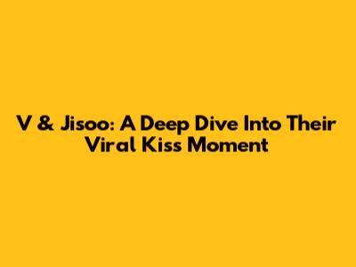 V & Jisoo: A Deep Dive Into Their Viral Kiss Moment