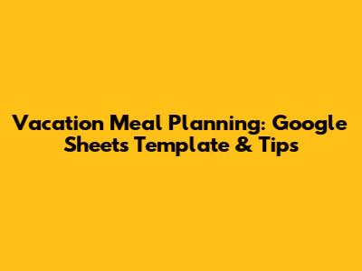Vacation Meal Planning: Google Sheets Template & Tips