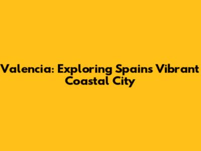 Valencia: Exploring Spain's Vibrant Coastal City
