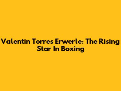 Valentin Torres Erwerle: The Rising Star In Boxing