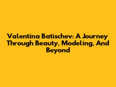 Valentina Batischev: A Journey Through Beauty, Modeling, And Beyond