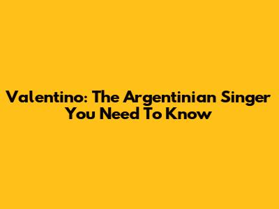 Valentino: The Argentinian Singer You Need To Know
