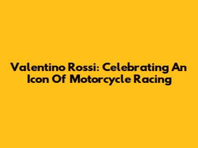Valentino Rossi: Celebrating An Icon Of Motorcycle Racing