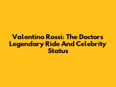 Valentino Rossi: The Doctor's Legendary Ride And Celebrity Status