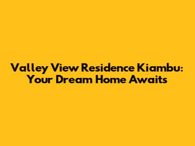 Valley View Residence Kiambu: Your Dream Home Awaits