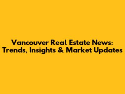 Vancouver Real Estate News: Trends, Insights & Market Updates