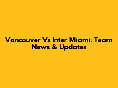 Vancouver Vs Inter Miami: Team News & Updates