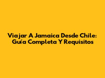 Viajar A Jamaica Desde Chile: Guía Completa Y Requisitos