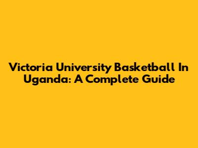 Victoria University Basketball In Uganda: A Complete Guide