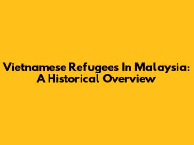 Vietnamese Refugees In Malaysia: A Historical Overview