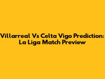 Villarreal Vs Celta Vigo Prediction: La Liga Match Preview