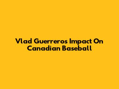 Vlad Guerrero's Impact On Canadian Baseball