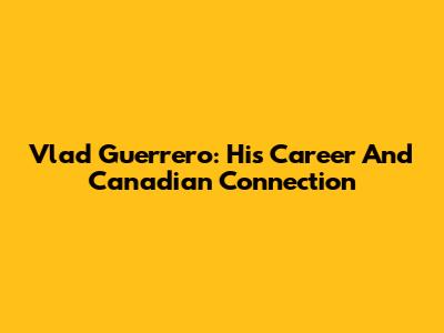 Vlad Guerrero: His Career And Canadian Connection
