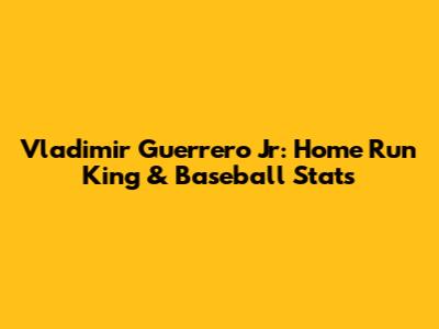 Vladimir Guerrero Jr: Home Run King & Baseball Stats