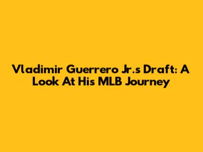 Vladimir Guerrero Jr.'s Draft: A Look At His MLB Journey