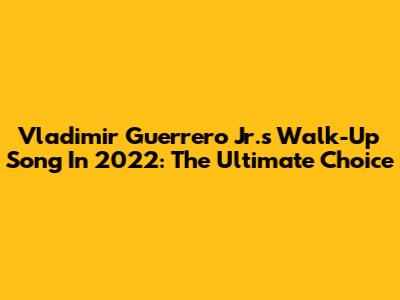 Vladimir Guerrero Jr.'s Walk-Up Song In 2022: The Ultimate Choice