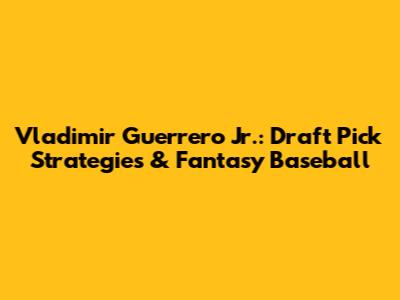 Vladimir Guerrero Jr.: Draft Pick Strategies & Fantasy Baseball