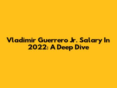 Vladimir Guerrero Jr. Salary In 2022: A Deep Dive