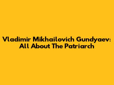 Vladimir Mikhailovich Gundyaev: All About The Patriarch