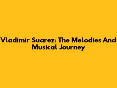 Vladimir Suarez: The Melodies And Musical Journey