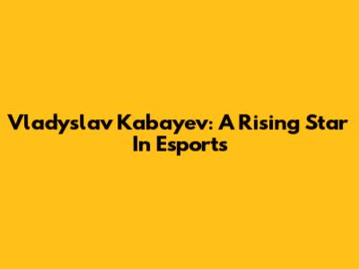 Vladyslav Kabayev: A Rising Star In Esports