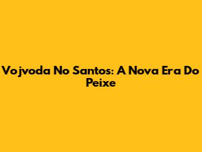 Vojvoda No Santos: A Nova Era Do Peixe