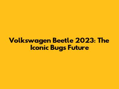 Volkswagen Beetle 2023: The Iconic Bug's Future