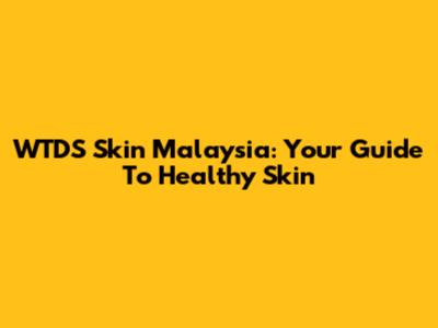 WTDS Skin Malaysia: Your Guide To Healthy Skin