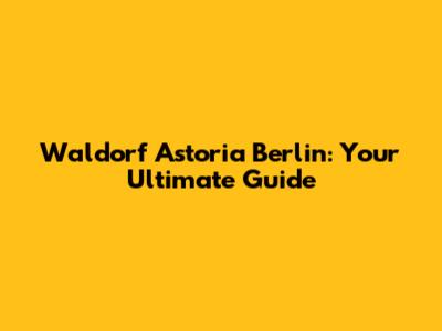 Waldorf Astoria Berlin: Your Ultimate Guide